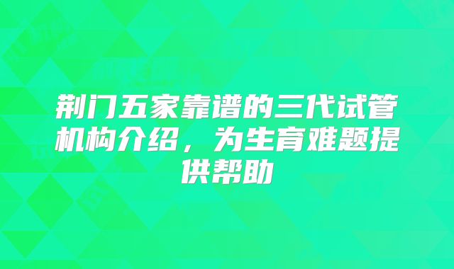 荆门五家靠谱的三代试管机构介绍，为生育难题提供帮助