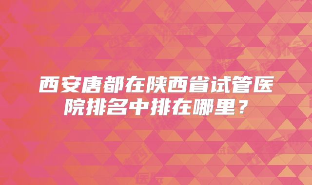 西安唐都在陕西省试管医院排名中排在哪里?