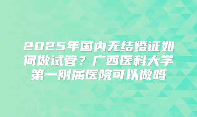 2025年国内无结婚证如何做试管?广西医科大学第一附属医院可以做吗