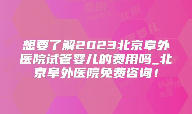 想要了解2023北京阜外医院试管婴儿的费用吗_北京阜外医院免费咨询！