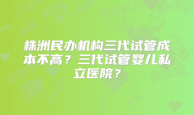 株洲民办机构三代试管成本不高？三代试管婴儿私立医院？