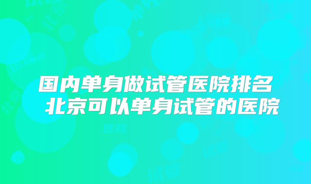国内单身做试管医院排名 北京可以单身试管的医院