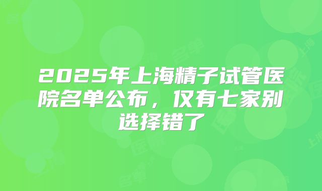 2025年上海精子试管医院名单公布，仅有七家别选择错了