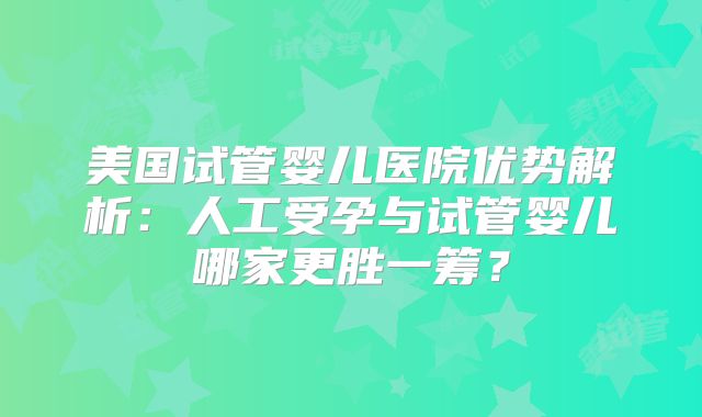 美国试管婴儿医院优势解析:人工受孕与试管婴儿哪家更胜一筹?