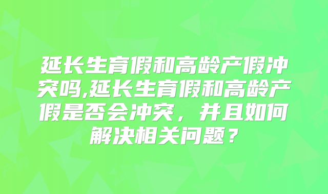 延长生育假和高龄产假冲突吗,延长生育假和高龄产假是否会冲突,并且如何解决相关问题?