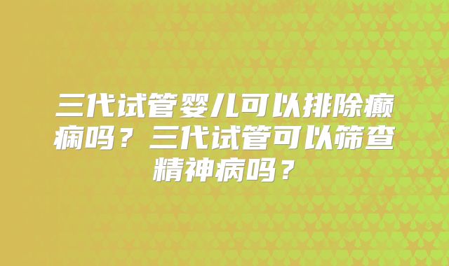 三代试管婴儿可以排除癫痫吗？三代试管可以筛查精神病吗？