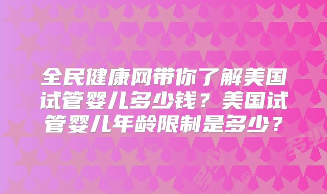 全民健康网带你了解美国试管婴儿多少钱？美国试管婴儿年龄限制是多少？