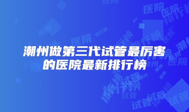 潮州做第三代试管最厉害的医院最新排行榜