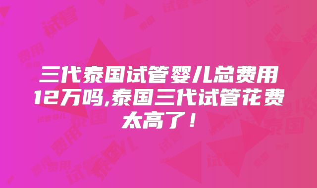 三代泰国试管婴儿总费用12万吗,泰国三代试管花费太高了！