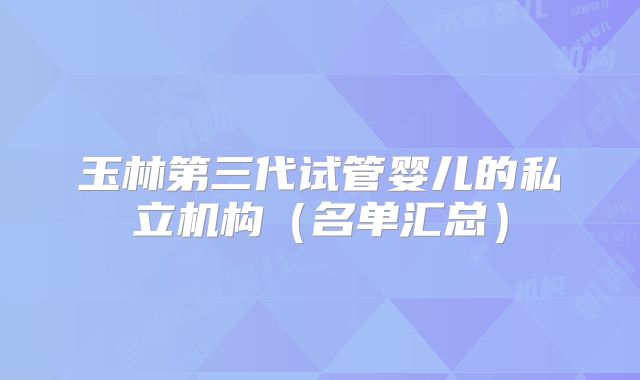 玉林第三代试管婴儿的私立机构（名单汇总）