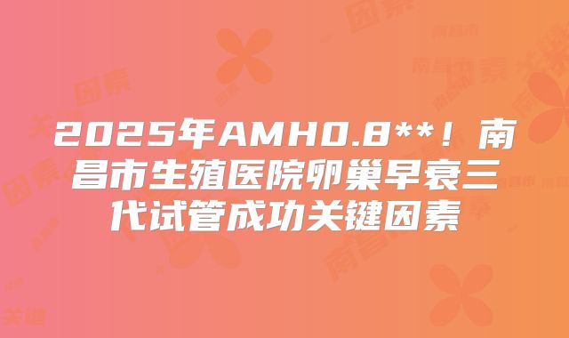 2025年AMH0.8**！南昌市生殖医院卵巢早衰三代试管成功关键因素