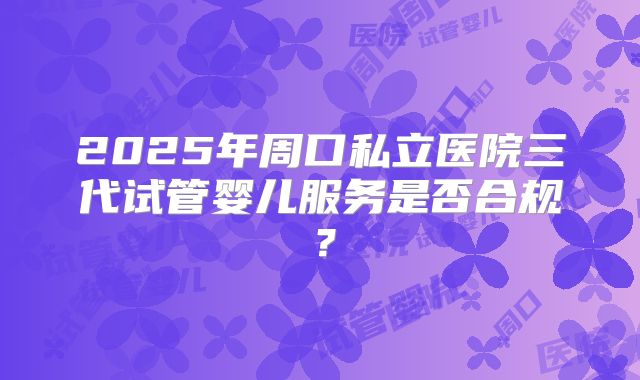 2025年周口私立医院三代试管婴儿服务是否合规？