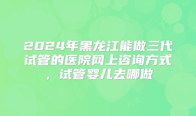 2024年黑龙江能做三代试管的医院网上咨询方式,试管婴儿去哪做