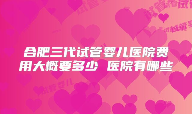 合肥三代试管婴儿医院费用大概要多少 医院有哪些