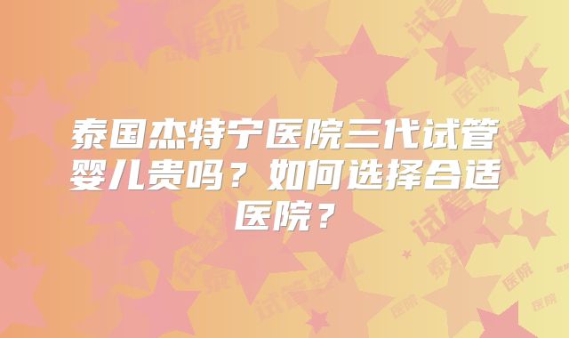 泰国杰特宁医院三代试管婴儿贵吗？如何选择合适医院？