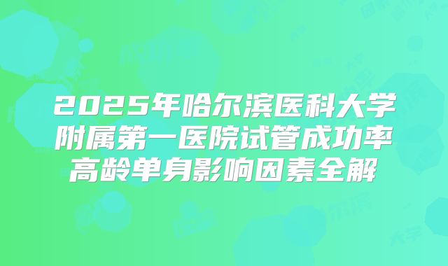 2025年哈尔滨医科大学附属第一医院试管成功率高龄单身影响因素全解