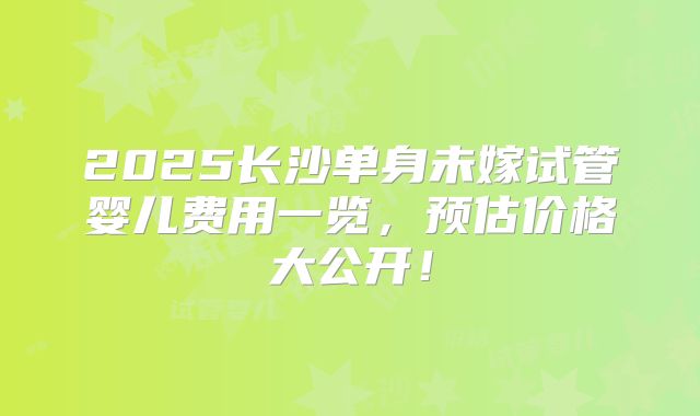 2025长沙单身未嫁试管婴儿费用一览,预估价格大公开!