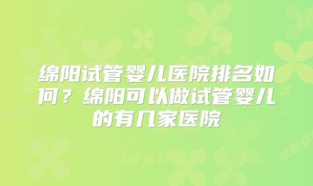 绵阳试管婴儿医院排名如何？绵阳可以做试管婴儿的有几家医院