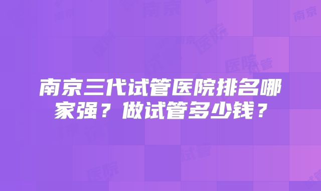 南京三代试管医院排名哪家强？做试管多少钱？