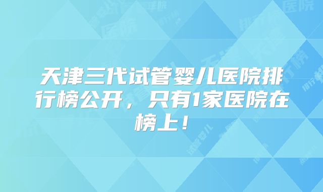 天津三代试管婴儿医院排行榜公开，只有1家医院在榜上！