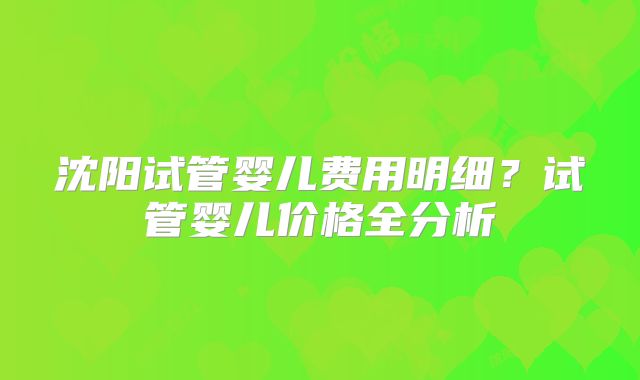 沈阳试管婴儿费用明细？试管婴儿价格全分析