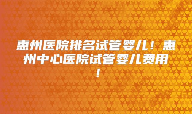 惠州医院排名试管婴儿！惠州中心医院试管婴儿费用！