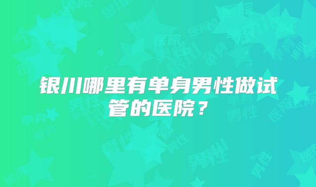 银川哪里有单身男性做试管的医院？