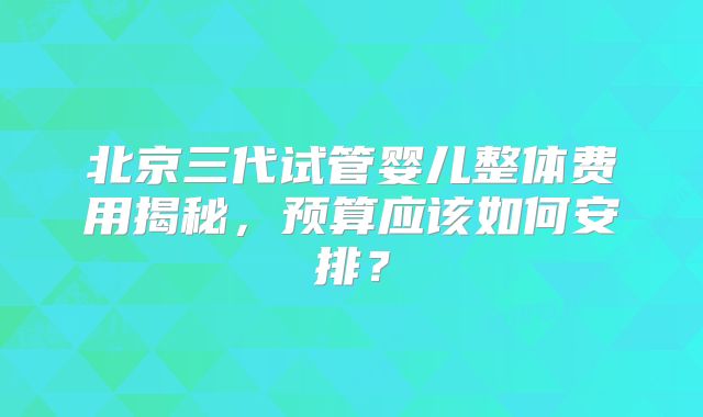北京三代试管婴儿整体费用揭秘，预算应该如何安排？