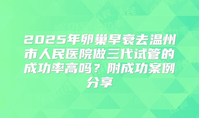 2025年卵巢早衰去温州市人民医院做三代试管的成功率高吗？附成功案例分享