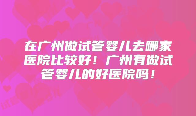 在广州做试管婴儿去哪家医院比较好！广州有做试管婴儿的好医院吗！
