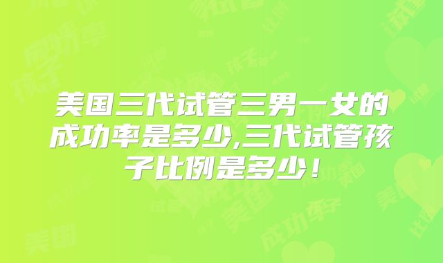 美国三代试管三男一女的成功率是多少,三代试管孩子比例是多少！