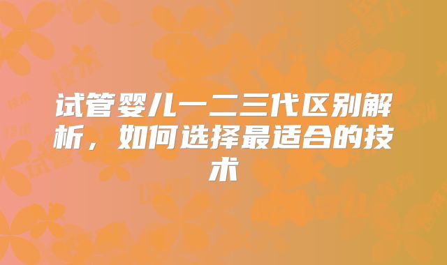试管婴儿一二三代区别解析,如何选择最适合的技术