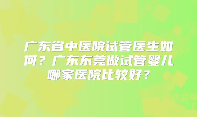 广东省中医院试管医生如何？广东东莞做试管婴儿哪家医院比较好？