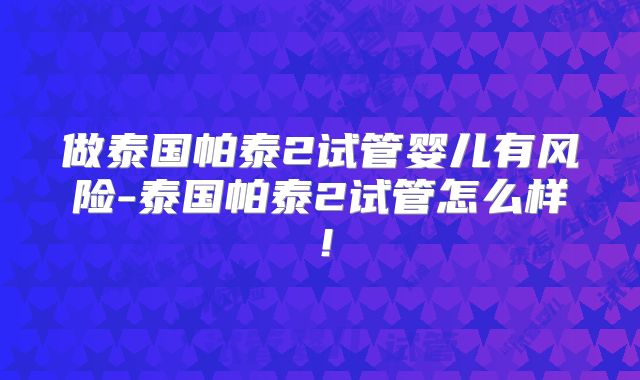 做泰国帕泰2试管婴儿有风险-泰国帕泰2试管怎么样！