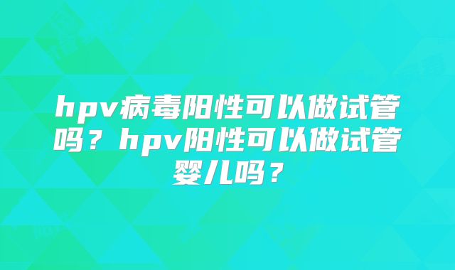 hpv病毒阳性可以做试管吗?hpv阳性可以做试管婴儿吗?