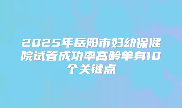 2025年岳阳市妇幼保健院试管成功率高龄单身10个关键点