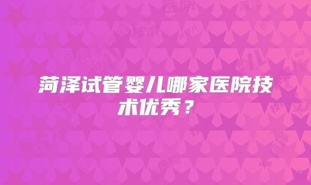 菏泽试管婴儿哪家医院技术优秀?
