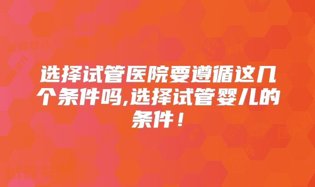 选择试管医院要遵循这几个条件吗,选择试管婴儿的条件！