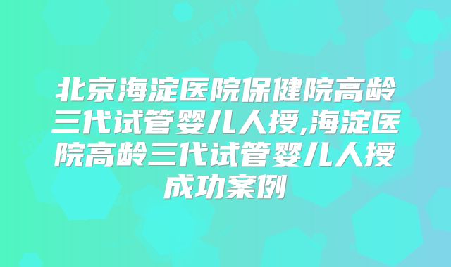 北京海淀医院保健院高龄三代试管婴儿人授,海淀医院高龄三代试管婴儿人授成功案例