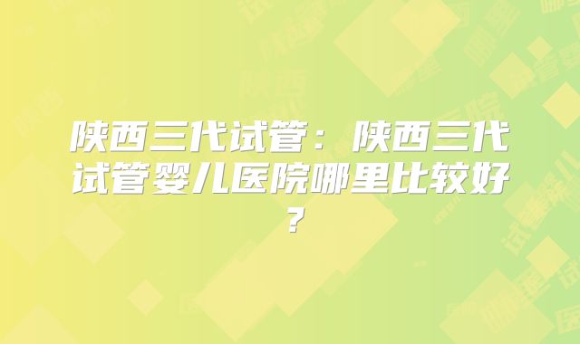 陕西三代试管：陕西三代试管婴儿医院哪里比较好？