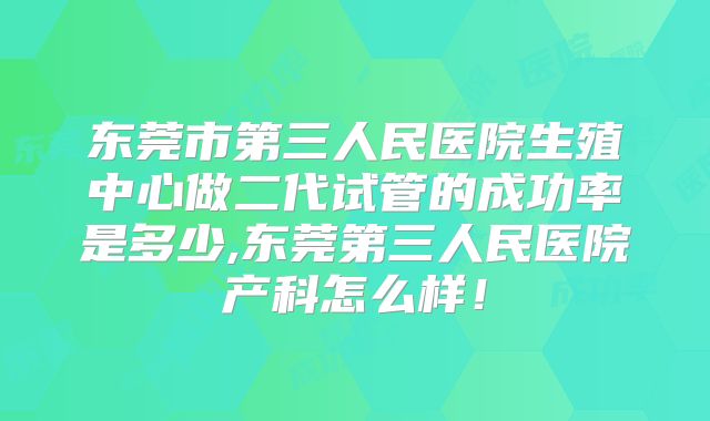 东莞市第三人民医院生殖中心做二代试管的成功率是多少,东莞第三人民医院产科怎么样！