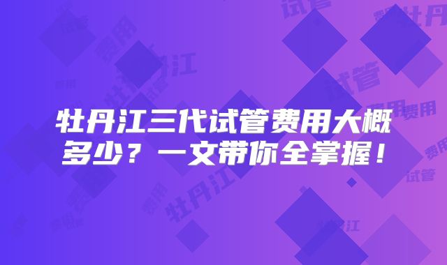 牡丹江三代试管费用大概多少？一文带你全掌握！