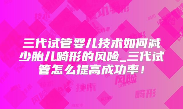 三代试管婴儿技术如何减少胎儿畸形的风险_三代试管怎么提高成功率！