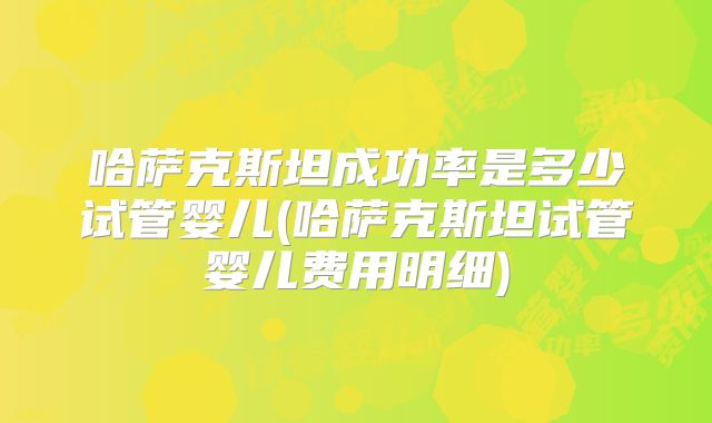 哈萨克斯坦成功率是多少试管婴儿(哈萨克斯坦试管婴儿费用明细)
