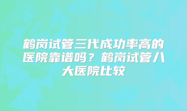 鹤岗试管三代成功率高的医院靠谱吗？鹤岗试管八大医院比较