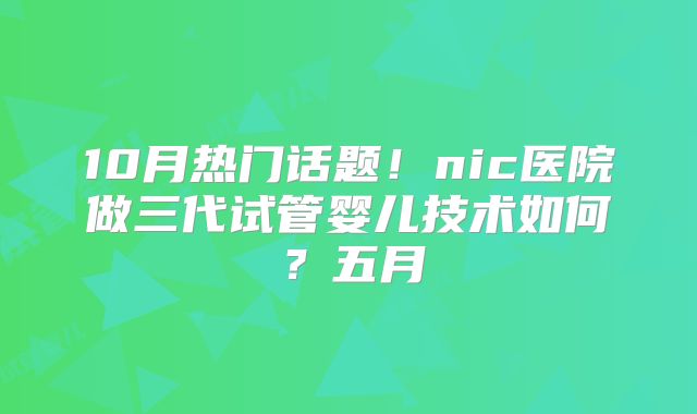 10月热门话题！nic医院做三代试管婴儿技术如何？五月