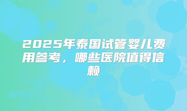 2025年泰国试管婴儿费用参考，哪些医院值得信赖