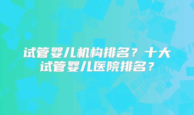 试管婴儿机构排名？十大试管婴儿医院排名？