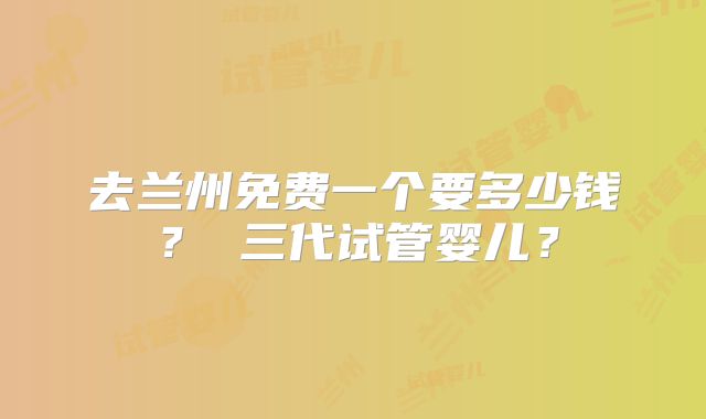 去兰州免费一个要多少钱? 三代试管婴儿?