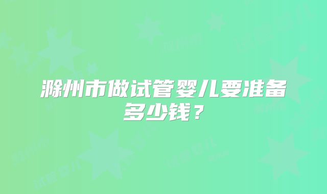 滁州市做试管婴儿要准备多少钱？
